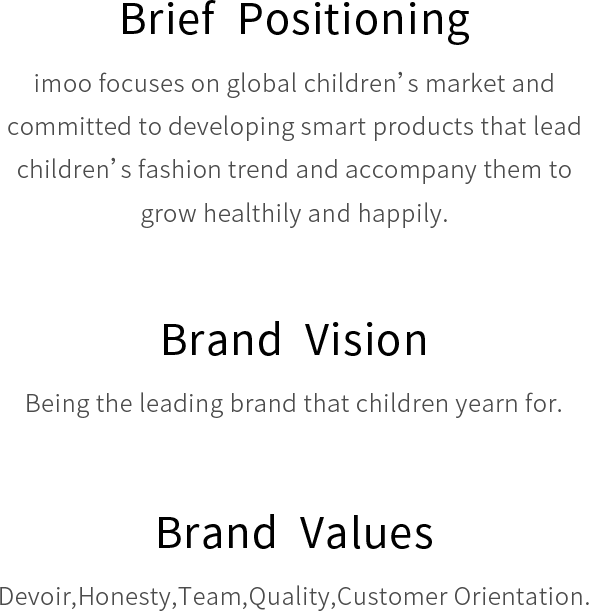 Brief  Positioning imoo focuses on global children’s market and committed to developing smart products that lead children’s fashion trend and accompany them to grow healthily and happily.Brand  Vision Being the leading brand that children yearn for. Brand  Values Devoir,Honesty,Team,Quality,Customer Orientation.