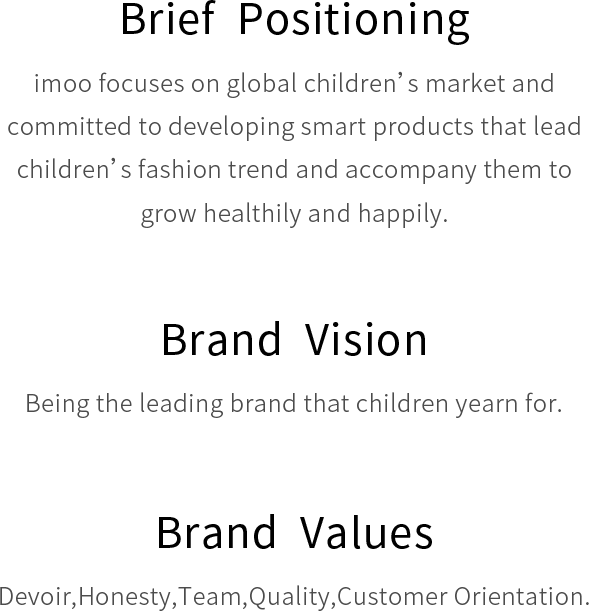 Brief Positioning imoo focuses on global children’s market and committed to developing smart products that lead children’s fashion trend and accompany them to grow healthily and happily.Brand Vision Being the leading brand that children yearn for. Brand Values Devoir,Honesty,Team,Quality,Customer Orientation.